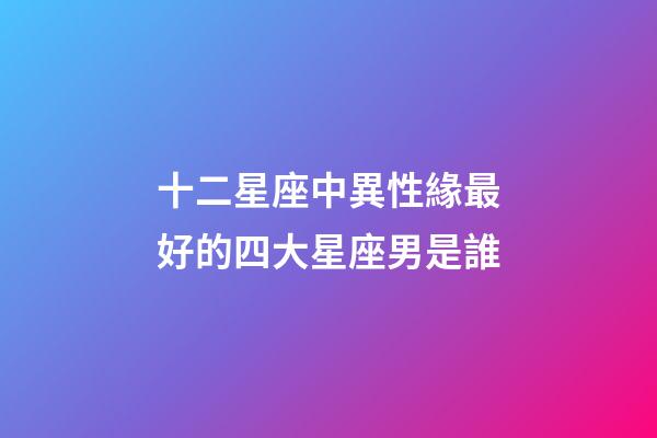 十二星座中異性緣最好的四大星座男是誰-第1張-星座運勢-玄機派
