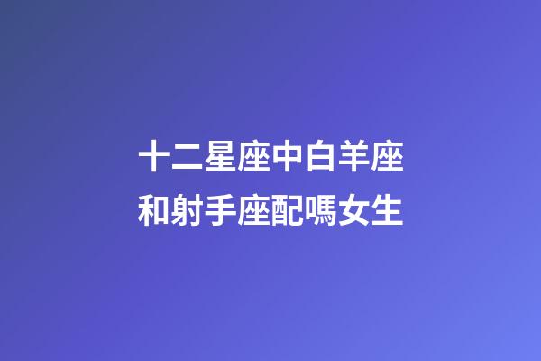 十二星座中白羊座和射手座配嗎女生-第1張-星座運勢-玄機派