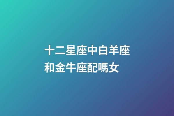十二星座中白羊座和金牛座配嗎女-第1張-星座運勢-玄機派