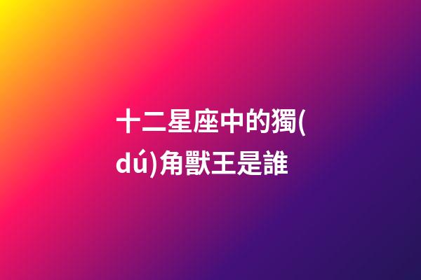 十二星座中的獨(dú)角獸王是誰-第1張-星座運(yùn)勢(shì)-玄機(jī)派