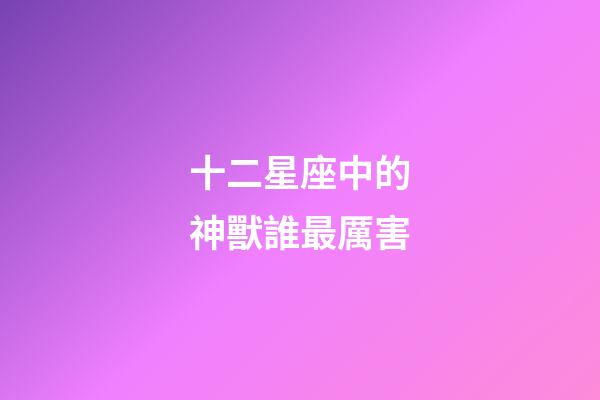 十二星座中的神獸誰最厲害-第1張-星座運勢-玄機派