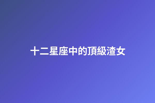 十二星座中的頂級渣女-第1張-星座運勢-玄機派