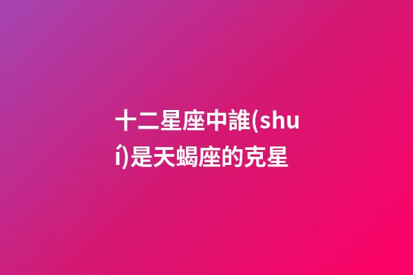 十二星座中誰(shuí)是天蝎座的克星-第1張-星座運(yùn)勢(shì)-玄機(jī)派
