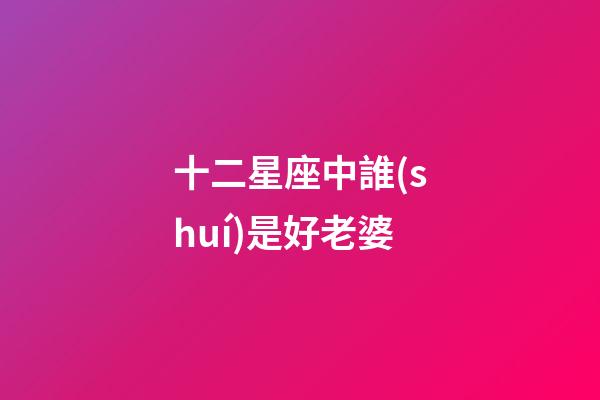 十二星座中誰(shuí)是好老婆-第1張-星座運(yùn)勢(shì)-玄機(jī)派