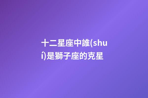 十二星座中誰(shuí)是獅子座的克星-第1張-星座運(yùn)勢(shì)-玄機(jī)派