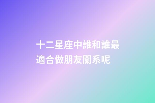 十二星座中誰和誰最適合做朋友關系呢-第1張-星座運勢-玄機派