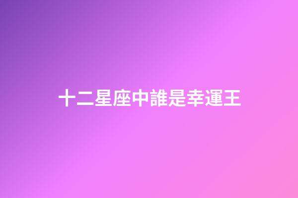 十二星座中誰是幸運王-第1張-星座運勢-玄機派