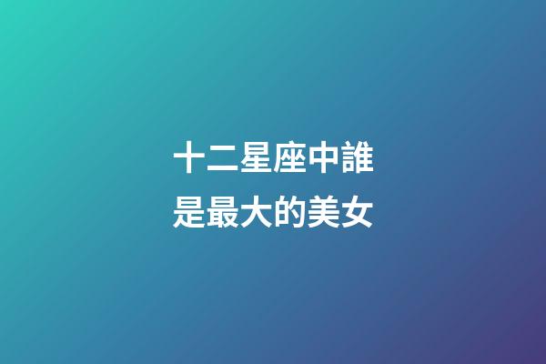 十二星座中誰是最大的美女-第1張-星座運勢-玄機派