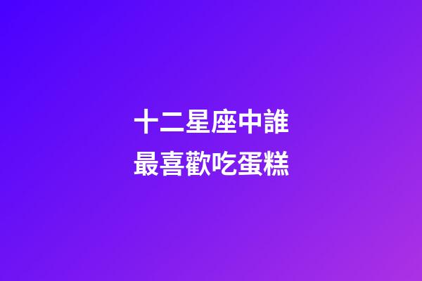 十二星座中誰最喜歡吃蛋糕-第1張-星座運勢-玄機派