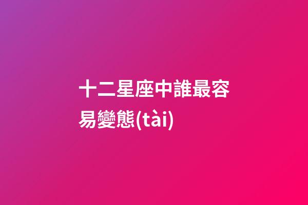 十二星座中誰最容易變態(tài)-第1張-星座運勢-玄機派