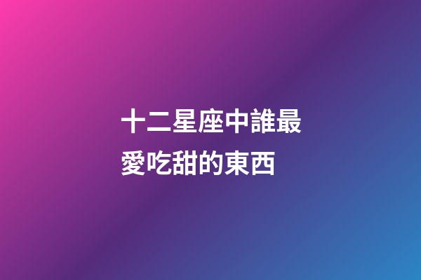 十二星座中誰最愛吃甜的東西-第1張-星座運勢-玄機派