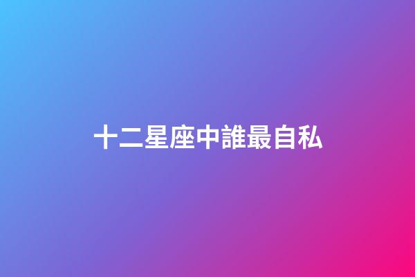 十二星座中誰最自私-第1張-星座運勢-玄機派