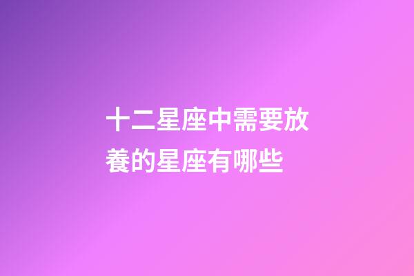 十二星座中需要放養的星座有哪些-第1張-星座運勢-玄機派