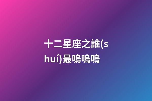 十二星座之誰(shuí)最嗚嗚嗚-第1張-星座運(yùn)勢(shì)-玄機(jī)派