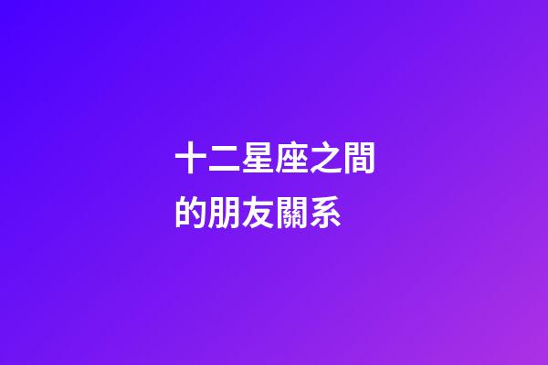 十二星座之間的朋友關系-第1張-星座運勢-玄機派