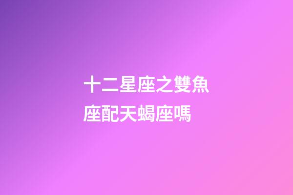 十二星座之雙魚座配天蝎座嗎-第1張-星座運(yùn)勢-玄機(jī)派