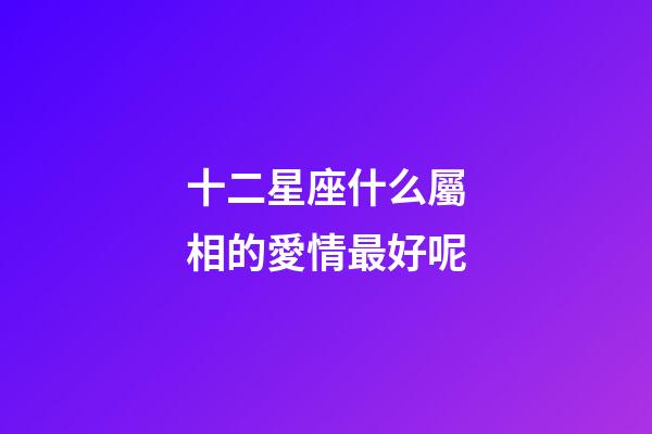十二星座什么屬相的愛情最好呢-第1張-星座運勢-玄機派