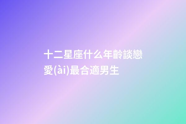 十二星座什么年齡談戀愛(ài)最合適男生-第1張-星座運(yùn)勢(shì)-玄機(jī)派