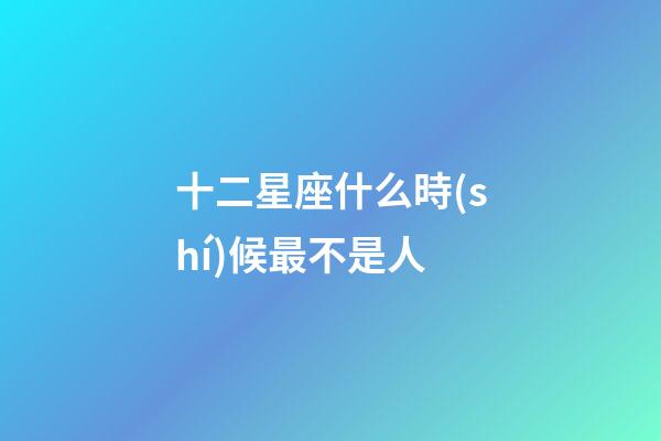 十二星座什么時(shí)候最不是人-第1張-星座運(yùn)勢(shì)-玄機(jī)派