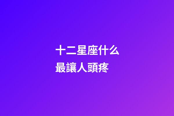 十二星座什么最讓人頭疼-第1張-星座運勢-玄機派