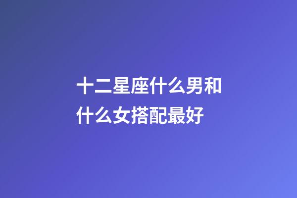 十二星座什么男和什么女搭配最好-第1張-星座運勢-玄機派