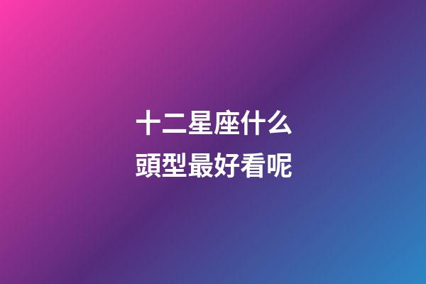 十二星座什么頭型最好看呢-第1張-星座運勢-玄機派