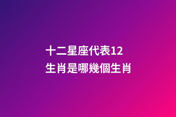 十二星座代表12生肖是哪幾個生肖-第1張-星座運勢-玄機派