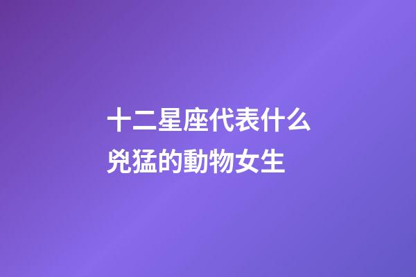 十二星座代表什么兇猛的動物女生-第1張-星座運勢-玄機派