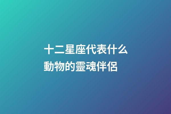 十二星座代表什么動物的靈魂伴侶-第1張-星座運勢-玄機派