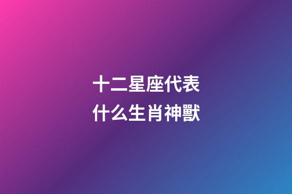 十二星座代表什么生肖神獸-第1張-星座運勢-玄機派