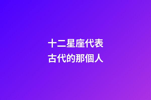 十二星座代表古代的那個人-第1張-星座運勢-玄機派