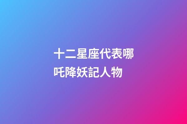 十二星座代表哪吒降妖記人物-第1張-星座運勢-玄機派