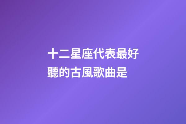 十二星座代表最好聽的古風歌曲是-第1張-星座運勢-玄機派