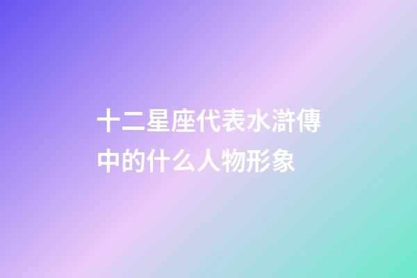 十二星座代表水滸傳中的什么人物形象-第1張-星座運勢-玄機派
