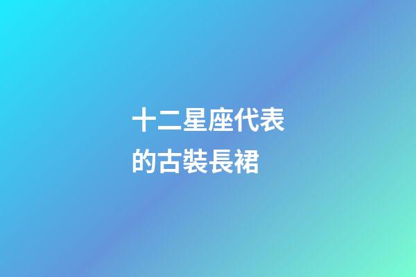 十二星座代表的古裝長裙-第1張-星座運勢-玄機派