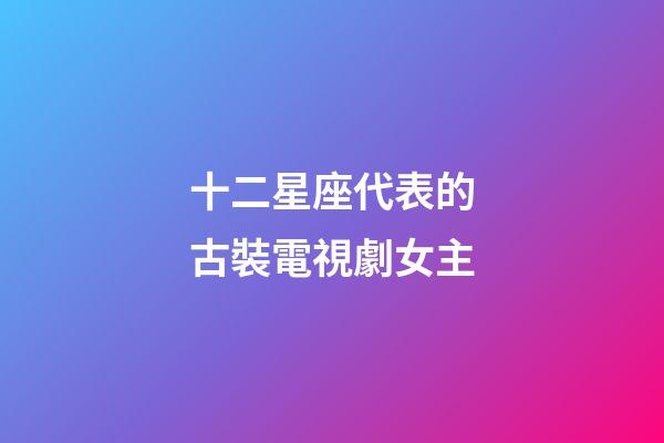 十二星座代表的古裝電視劇女主-第1張-星座運勢-玄機派