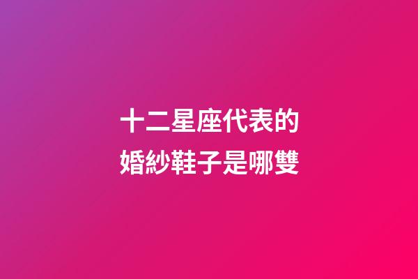十二星座代表的婚紗鞋子是哪雙-第1張-星座運勢-玄機派