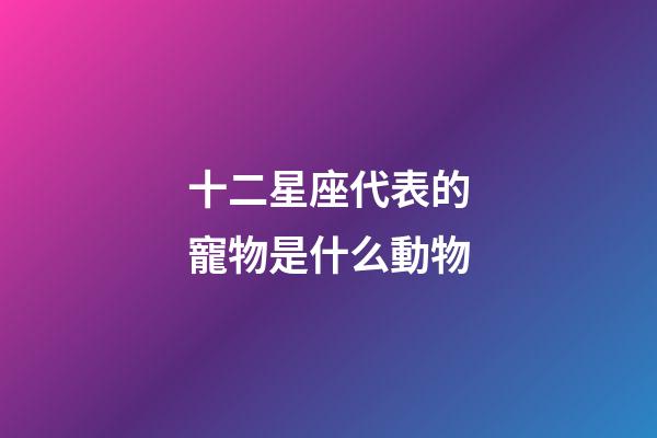 十二星座代表的寵物是什么動物-第1張-星座運勢-玄機派