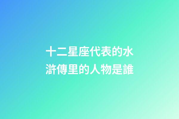 十二星座代表的水滸傳里的人物是誰-第1張-星座運勢-玄機派