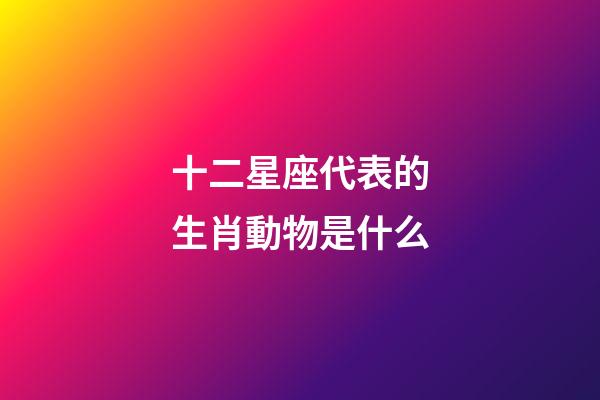 十二星座代表的生肖動物是什么-第1張-星座運勢-玄機派