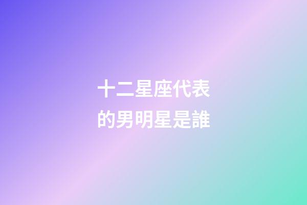 十二星座代表的男明星是誰-第1張-星座運勢-玄機派