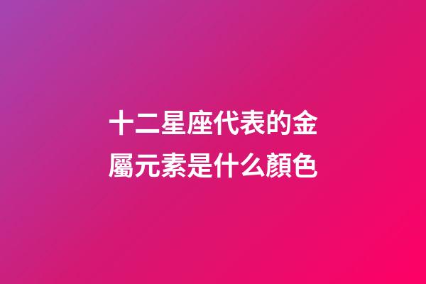 十二星座代表的金屬元素是什么顏色-第1張-星座運勢-玄機派