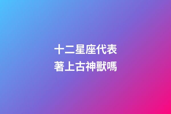 十二星座代表著上古神獸嗎-第1張-星座運(yùn)勢-玄機(jī)派