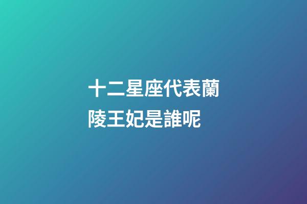 十二星座代表蘭陵王妃是誰呢-第1張-星座運勢-玄機派