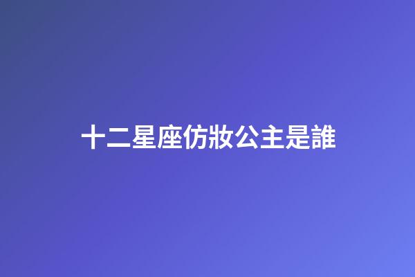 十二星座仿妝公主是誰-第1張-星座運勢-玄機派