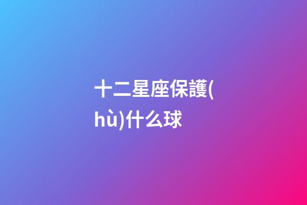 十二星座保護(hù)什么球-第1張-星座運(yùn)勢(shì)-玄機(jī)派