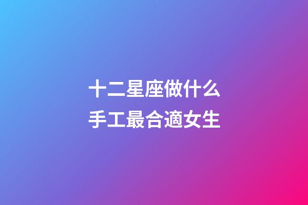 十二星座做什么手工最合適女生-第1張-星座運(yùn)勢-玄機(jī)派