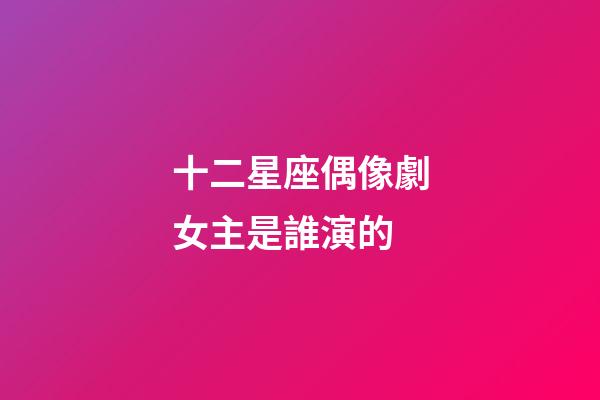 十二星座偶像劇女主是誰演的