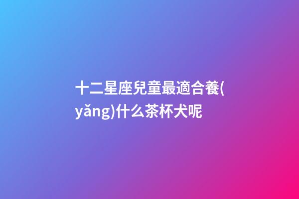 十二星座兒童最適合養(yǎng)什么茶杯犬呢-第1張-星座運(yùn)勢(shì)-玄機(jī)派