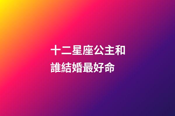 十二星座公主和誰結婚最好命-第1張-星座運勢-玄機派